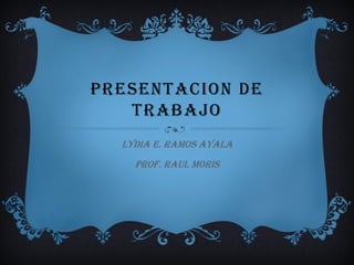 PRESENTACION DE
   TRABAJO
  LYDIA E. RAMOS AYALA
    PROF. RAUL MORIS
 