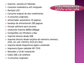 

Imprime tamaño A3 Tabloide.



Conexión inalámbrica wifi integrada



Pantalla LCD



Cartucho original de alto rendimiento



4 cartuchos originales



alimentador automático 35 paginas



bandeja de alimentación 250 paginas



Incluye software para escaneo



resolución máxima 6000x1200ppp



Compatible con Windows y Mac



imprime directo desde USB



imprime directo desde tarjetas de memoria (memory
stick, sd, usd, memory stick pro duo)



imprime desde dispositivos Apple o Androide



Impresora Epson tabloide WF-7510



Manuales y Cd de instalación



Cable USB y de teléfono



4 cartuchos originales

 