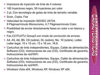 
















Impresora de inyección de tinta de 4 colores
180 Inyectores negro, 59 Inyectores por color
3 pl, Con tecnología de gotas de tinta de tamaño variable.
Scan, Copia, Fax
Velocidad de impresión ISO/IEC 24734.
9 Páginas/minuto Monocromo, 4,7 Páginas/minuto Color.
Posibilidad de enviar directamente faxes en color o en blanco y
negro.
Fax CCITU/ITU Group3 con modo de corrección de errores.
A4, A5, A6, B5, C6 (sobre), DL (sobre), No. 10 (sobre), Letter,
Letter legal, 10 x 15 cm, 13 x 18 cm, 16:9.
Cartuchos de tinta independientes, Equipo, Cable de alimentación,
Software (CD), Instrucciones de uso (CD), Certificado de garantía,
Instrucciones de red/WiFi.
Cartuchos de tinta independientes, Equipo, Cable de alimentación,
Software (CD), Instrucciones de uso (CD), Certificado de garantía,
Instrucciones de red/WiFi.
Windows Vista x64, Windows XP, Windows XP x64.

 