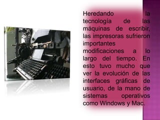 Heredando
la
tecnología
de
las
máquinas de escribir,
las impresoras sufrieron
importantes
modificaciones a lo
largo del tiempo. En
esto tuvo mucho que
ver la evolución de las
interfaces gráficas de
usuario, de la mano de
sistemas
operativos
como Windows y Mac.

 