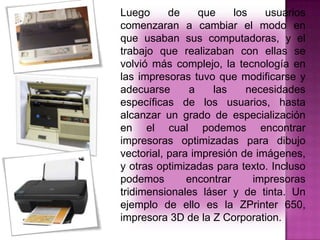 Luego
de
que
los
usuarios
comenzaran a cambiar el modo en
que usaban sus computadoras, y el
trabajo que realizaban con ellas se
volvió más complejo, la tecnología en
las impresoras tuvo que modificarse y
adecuarse
a
las
necesidades
específicas de los usuarios, hasta
alcanzar un grado de especialización
en el cual podemos encontrar
impresoras optimizadas para dibujo
vectorial, para impresión de imágenes,
y otras optimizadas para texto. Incluso
podemos
encontrar
impresoras
tridimensionales láser y de tinta. Un
ejemplo de ello es la ZPrinter 650,
impresora 3D de la Z Corporation.

 