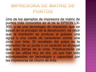 Uno de los ejemplos de impresora de matriz de
puntos más conocidos es el de la EPSON LX300, y es una tecnología de impresión que se
basan en el principio de la decalvación, es decir
que la impresión se produce al golpear una
aguja o una rueda de caracteres contra una
cinta con tinta. El resultado del golpe es la
impresión de un punto o un carácter en el papel
que está detrás de la cinta. Prácticamente ya
nadie las utiliza hoy en día, ya que han sido
sobrepasadas en tecnología y capacidad por
las impresoras de chorro de tinta.

 