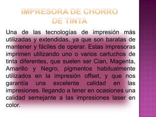 Una de las tecnologías de impresión más
utilizadas y extendidas, ya que son baratas de
mantener y fáciles de operar. Estas impresoras
imprimen utilizando uno o varios cartuchos de
tinta diferentes, que suelen ser Cian, Magenta,
Amarillo y Negro, pigmentos habitualmente
utilizados en la impresión offset, y que nos
garantía una excelente calidad en las
impresiones. llegando a tener en ocasiones una
calidad semejante a las impresiones laser en
color.

 