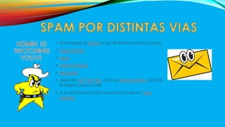 • Otras tecnologías de Internet que han sido objeto de correo basura incluyen: 
• Grupos de noticias, 
• usenet, 
• motores de búsqueda, 
• redes sociales, 
• páginas web, wiki, foros, blogs, a través de ventanas emergentes y todo tipo 
de imágenes y textos en la web. 
• la más utilizada entre el público en general es la basada en el correo 
electrónico. 
 