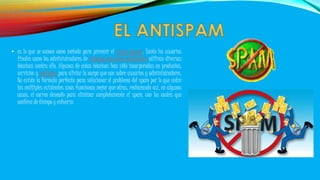 • es lo que se conoce como método para prevenir el correo basura. Tanto los usuarios 
finales como los administradores de sistemas de correo electrónico utilizan diversas 
técnicas contra ello. Algunas de estas técnicas han sido incorporadas en productos, 
servicios y software para aliviar la carga que cae sobre usuarios y administradores. 
No existe la fórmula perfecta para solucionar el problema del spam por lo que entre 
las múltiples existentes unas funcionan mejor que otras, rechazando así, en algunos 
casos, el correo deseado para eliminar completamente el spam, con los costes que 
conlleva de tiempo y esfuerzo. 
 