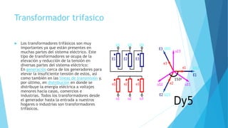 Transformador trifasico
 Los transformadores trifásicos son muy
importantes ya que están presentes en
muchas partes del sistema eléctrico. Este
tipo de transformadores se ocupa de la
elevación y reducción de la tensión en
diversas partes del sistema eléctrico:
En generación cerca de los generadores para
elevar la insuficiente tensión de estos, así
como también en las líneas de transmisión y,
por último, en distribución en donde se
distribuye la energía eléctrica a voltajes
menores hacia casas, comercios e
industrias. Todos los transformadores desde
el generador hasta la entrada a nuestros
hogares o industrias son transformadores
trifásicos.
 