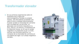Transformador elevador
 En sus primeras experiencias sobre el
fenómeno de la inducción
electromagnética Faraday no empleó
imanes, sino dos bobinas arrolladas una
sobre la otra y aisladas eléctricamente.
Cuando variaba la intensidad de corriente
que circulaba por una de ellas, se
generaba una corriente inducida en la
otra. Este es, en esencia, el fenómeno de
la inducción mutua, en el cual el campo
magnético es producido no por un imán,
sino por una corriente eléctrica. La
variación de la intensidad de corriente en
una bobina da lugar a un campo magnético
variable.
 