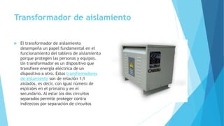 Transformador de aislamiento
 El transformador de aislamiento
desempeña un papel fundamental en el
funcionamiento del tablero de aislamiento
porque protegen las personas y equipos.
Un transformador es un dispositivo que
transfiere energía eléctrica de un
dispositivo a otro. Estos transformadores
de aislamiento son de relación 1;1
aislados, es decir, con igual nùmero de
espirales en el primario y en el
secundario. Al estar los dos circuìtos
separados permite proteger contra
indirectos por separaciòn de circuítos
 