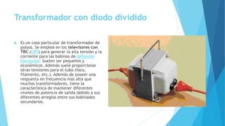 Transformador con diodo dividido
 Es un caso particular de transformador de
pulsos. Se emplea en los televisores con
TRC (CRT) para generar la alta tensión y la
corriente para las bobinas de deflexión
horizontal. Suelen ser pequeños y
económicos. Además suele proporcionar
otras tensiones para el tubo (foco,
filamento, etc.). Además de poseer una
respuesta en frecuencia más alta que
muchos transformadores, tiene la
característica de mantener diferentes
niveles de potencia de salida debido a sus
diferentes arreglos entre sus bobinados
secundarios.
 