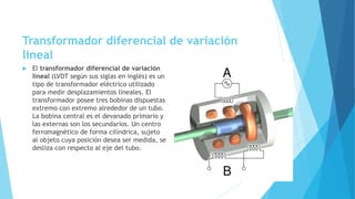 Transformador diferencial de variación
lineal
 El transformador diferencial de variación
lineal (LVDT según sus siglas en inglés) es un
tipo de transformador eléctrico utilizado
para medir desplazamientos lineales. El
transformador posee tres bobinas dispuestas
extremo con extremo alrededor de un tubo.
La bobina central es el devanado primario y
las externas son los secundarios. Un centro
ferromagnético de forma cilíndrica, sujeto
al objeto cuya posición desea ser medida, se
desliza con respecto al eje del tubo.
 