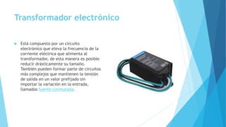 Transformador electrónico
 Está compuesto por un circuito
electrónico que eleva la frecuencia de la
corriente eléctrica que alimenta al
transformador, de esta manera es posible
reducir drásticamente su tamaño.
También pueden formar parte de circuitos
más complejos que mantienen la tensión
de salida en un valor prefijado sin
importar la variación en la entrada,
llamados fuente conmutada.
 