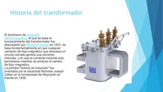 Historia del transformador
El fenómeno de inducción
electromagnética el que se basa el
funcionamiento del transformador fue
descubierto por Michael Faraday en 1831, se
basa fundamentalmente en que cualquier
variación de flujo magnético que atraviesa un
circuito cerrado genera una corriente
inducida, y en que la corriente inducida solo
permanece mientras se produce el cambio
de flujo magnético.
La primera "bobina de inducción" fue
inventada por el sacerdote Nicholas Joseph
Callan en la Universidad de Maynooth en
Irlanda en 1836.
 