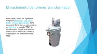El nacimiento del primer transformador
Entre 1884 y 1885, los ingenieros
húngaros Miksa Déri, Ottó Titusz
Bláthy y Károly Zipernowsky, de la
compañía Ganz, de ese país, crearon
en Budapest el modelo “DBZ” de
transformador de corriente alterna,
basado en un diseño de Gaulard y
Gibbs (ca de los transformadores:
1886.
 
