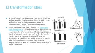 El transformador ideal
 Se considera un transformador ideal aquel en el que
no hay pérdidas de ningún tipo. En la práctica no es
realizable, pero es útil para comprender el
funcionamiento de los transformadores reales.
 En un transformador ideal, debido a la inducción
electromagnética, las tensiones en los devanados son
proporcionales a la variación del flujo magnético que
las atraviesa y al número de espiras del devanado.
Puesto que el acoplamiento magnético de los
devanados se considera perfecto, se deduce que la
relación entre las tensiones es inversamente
proporcional a la relación entre el número de espiras
de los devanados.
 