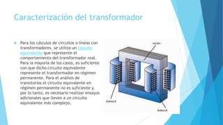 Caracterización del transformador
 Para los cálculos de circuitos o líneas con
transformadores, se utiliza un circuito
equivalente que represente el
comportamiento del transformador real.
Para la mayoría de los casos, es suficiente
con que dicho circuito equivalente
represente el transformador en régimen
permanente. Para el análisis de
transitorios el circuito equivalente en
régimen permanente no es suficiente y,
por lo tanto, es necesario realizar ensayos
adicionales que lleven a un circuito
equivalente más complejo.
 