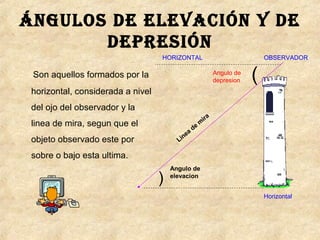 Ángulos de elevación y de
depresión
Son aquellos formados por la
horizontal, considerada a nivel
del ojo del observador y la
linea de mira, segun que el
objeto observado este por
sobre o bajo esta ultima.
Linea
de
m
ira
)
Angulo de
elevacion
HORIZONTAL OBSERVADOR
(Angulo de
depresion
Horizontal
 