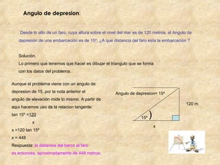 Angulo de depresion:
Desde lo alto de un faro, cuya altura sobre el nivel del mar es de 120 metros, el Angulo de
depresión de una embarcación es de 15º. ¿A que distancia del faro esta la embarcación ?
Solución.
Lo primero que tenemos que hacer es dibujar el triangulo que se forma
con los datos del problema.
Aunque el problema viene con un angulo de
depresion de 15, por la nota anterior el
angulo de elevación mide lo mismo. A partir de
aquı hacemos uso de la relacion tangente:
tan 15º =120
x
x =120 tan 15º
x = 448
Respuesta: la distancia del barco al faro
es entonces, aproximadamente de 448 metros.
Angulo de depresion= 15º
15º
120 m.
x
)
 