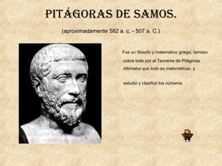 PiTágoras de samos.
(aproximadamente 582 a. c. - 507 a. C.)
Fue un filósofo y matemático griego, famoso
sobre todo por el Teorema de Pitágoras.
Afirmaba que todo es matemáticas, y
estudió y clasificó los números.
 