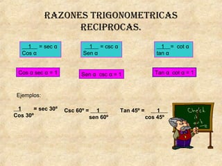 RazonEs tRigonomEtRicas
REcipRocas.
1 = sec α
Cos α
1 = csc α
Sen α
1 = cot α
tan α
Cos α sec α = 1 Sen α csc α = 1 Tan α cot α = 1
Ejemplos:
1 = sec 30º
Cos 30º
Csc 60º = 1
sen 60º
Tan 45º = 1
cos 45º
 