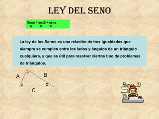 lEy dEl sEno
Senα = senβ + senγ
A B C
La ley de los Senos es una relación de tres igualdades que
siempre se cumplen entre los lados y ángulos de un triángulo
cualquiera, y que es útil para resolver ciertos tipo de problemas
de triángulos.
β
γ
α
B
C
A
 