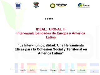 t e ma


                    IDEAL: URB-AL III
        Inter-municipalidades de Europa y América
                          Latina

        “La Inter-municipalidad: Una Herramienta
      Eficaz para la Cohesión Social y Territorial en
                     América Latina”



_____________________________________________________________________________________________________________________
              Argentina      Bolivia       Guatemala     Nicaragua     México         España        Francia
                                                                                                                        1
 