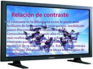 ¿Como despliegan las 		imágenes los tv de plasma?Los televisores de plasma despliegan imágenes usando la luz emitida por las células organizadas en electrodos extremadamente pequeños ubicados en el panel. A fin de desplegar imágenes full-HD de alta resolución con un panel de plasma que tiene más de 2,070,000 píxeles, requerimos de usar avanzadas técnicas para procesar las células con una extremadamente alta precisión.