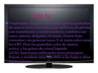Características de la tv de plasmaLas pantallas de plasma son brillantes  tienen un amplia  gama de colores y pueden fabricarse en tamaños bastante grandes, hasta 262 cm de diagonal. Tienen una luminancia muy baja a nivel de negros, creando un negro que resulta más deseable para ver películas. Esta pantalla sólo tiene cerca de 6 cm de grosor y su tamaño total es menor de 10 cm.