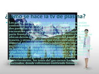 Docente : Martha cortes.       ¿Que es el tv plasma?Una pantalla de plasma es un tipo de pantalla plana habitualmente usada en televisores de gran formato (de 37 a 70 pulgadas). También hoy en día es utilizado en televisores de pequeños formatos, como 22, 26 y 32 pulgadas. Consta de muchas celdas diminutas situadas entre dos paneles de cristal que contienen una mezcla de gases nobles (neón y xenón). El gas en las celdas se convierte eléctricamente en plasma, el cual provoca que una substancia fosforescente (que no es fósforo) emita luz.