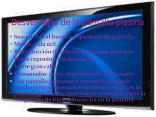    ¿ Como son las tv plasma ?Las pantallas o displays del tipo denominado "plasma", son planas, livianas, con una capa o substrato superficial que cubre millones de pequeñas celdas o "burbujas". Cada burbuja contiene neón y xenón gaseoso a baja presión, y está cubierta con una substancia fosfórica. Dentro de cada celda, hay tres subceldas que generarán los respectivos colores primarios, rojo, verde y azul (RGB). 