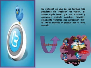 EL retweet es una de las formas más
populares de “replicar” un tweet… Si
vemos algún tweet que nos interesó y
queremos enviarlo nosotros también,
solamente tenemos que anteponer “RT”
al tweet copiado y pegado por el otro
usuario.
Retweet
 