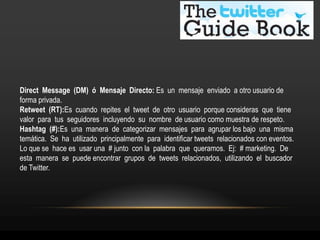 Direct Message (DM) ó Mensaje Directo: Es un mensaje enviado a otro usuario de 
forma privada. 
Retweet (RT):Es cuando repites el tweet de otro usuario porque consideras que tiene 
valor para tus seguidores incluyendo su nombre de usuario como muestra de respeto. 
Hashtag (#):Es una manera de categorizar mensajes para agrupar los bajo una misma 
temática. Se ha utilizado principalmente para identificar tweets relacionados con eventos. 
Lo que se hace es usar una # junto con la palabra que queramos. Ej: # marketing. De 
esta manera se puede encontrar grupos de tweets relacionados, utilizando el buscador 
de Twitter. 
 