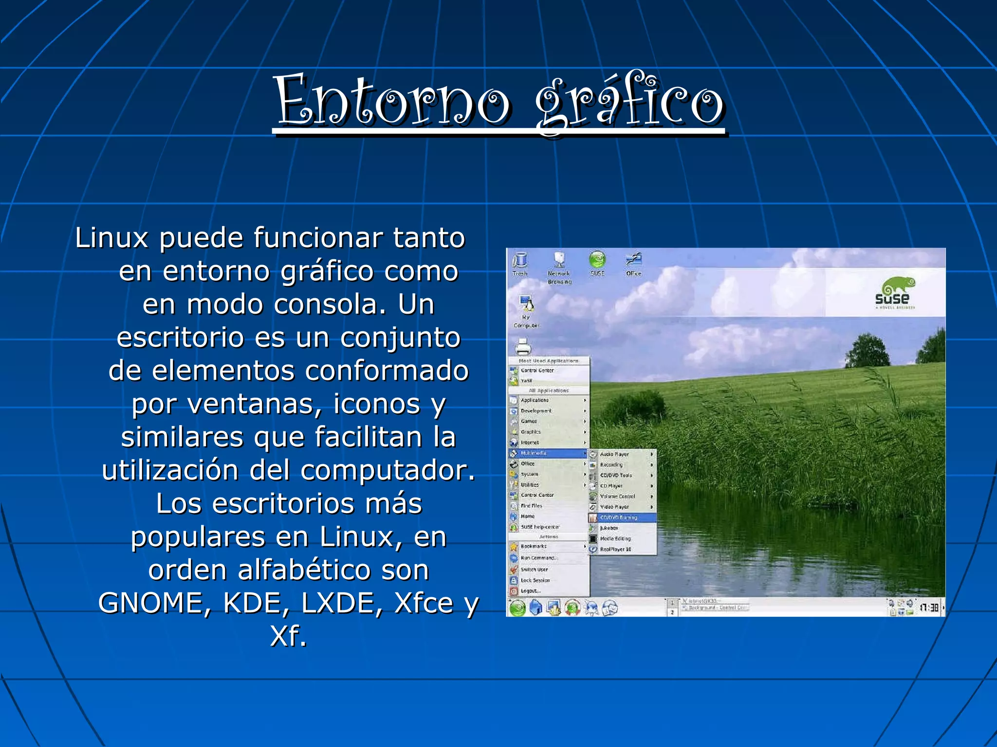 Entorno gráfico
Linux puede funcionar tanto
en entorno gráfico como
en modo consola. Un
escritorio es un conjunto
de elementos conformado
por ventanas, iconos y
similares que facilitan la
utilización del computador.
Los escritorios más
populares en Linux, en
orden alfabético son
GNOME, KDE, LXDE, Xfce y
Xf.

 