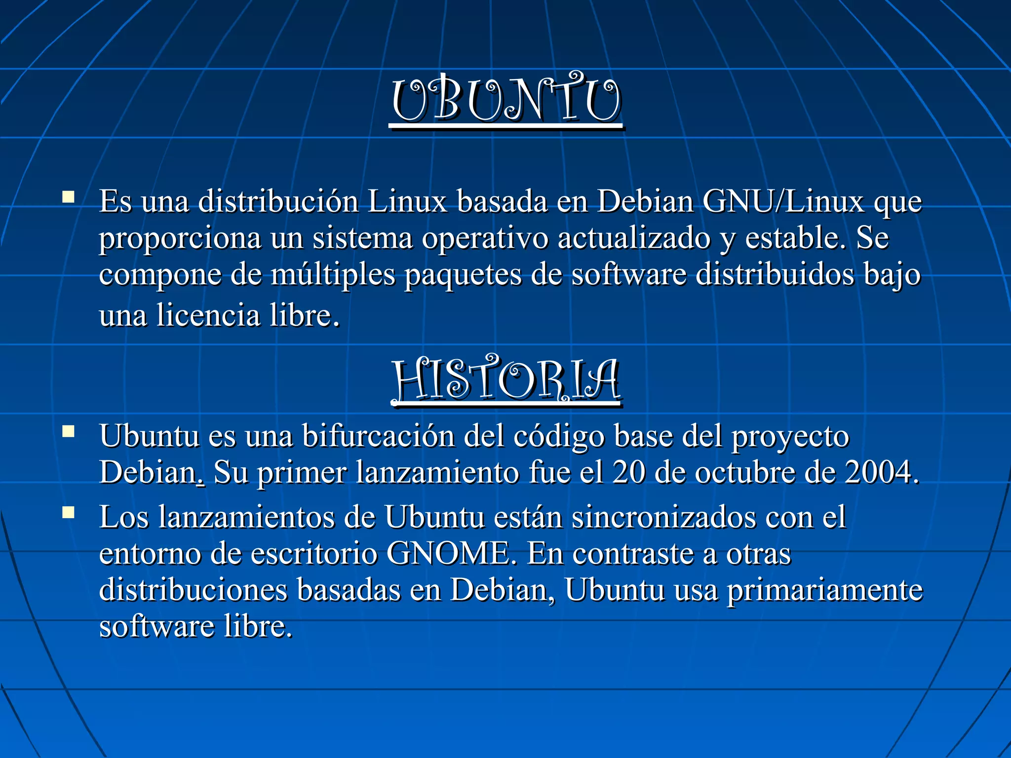 UBUNTU


Es una distribución Linux basada en Debian GNU/Linux que
proporciona un sistema operativo actualizado y estable. Se
compone de múltiples paquetes de software distribuidos bajo
una licencia libre.

HISTORIA





Ubuntu es una bifurcación del código base del proyecto
Debian. Su primer lanzamiento fue el 20 de octubre de 2004.
Los lanzamientos de Ubuntu están sincronizados con el
entorno de escritorio GNOME. En contraste a otras
distribuciones basadas en Debian, Ubuntu usa primariamente
software libre.

 