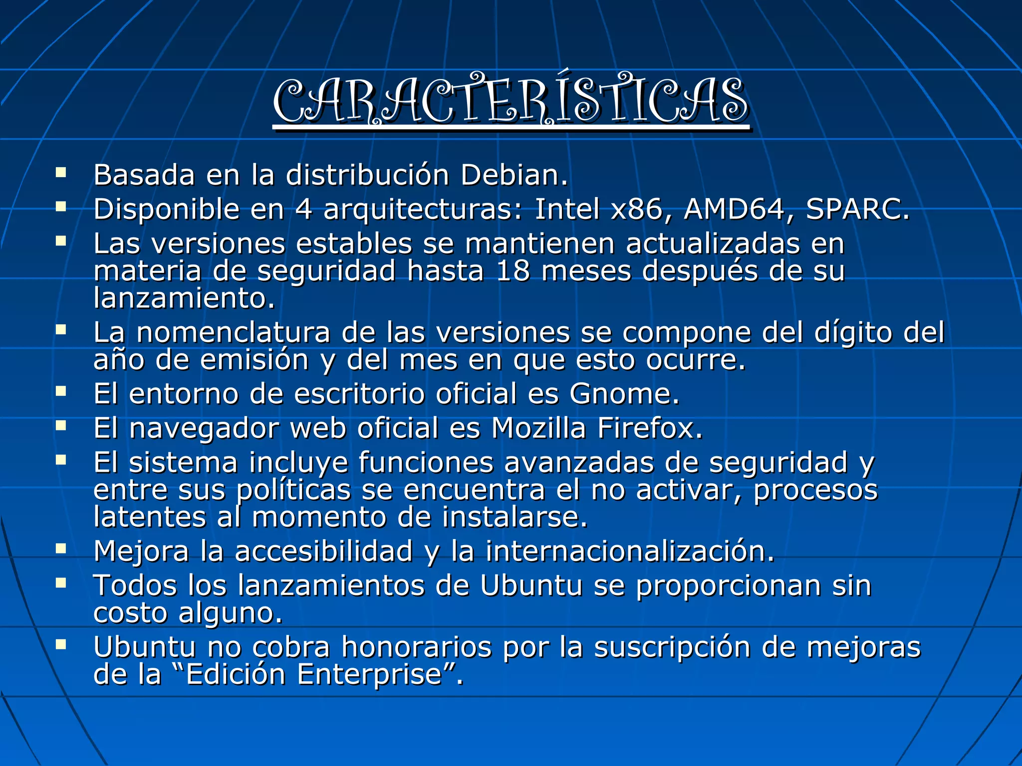 CARACTERÍSTICAS















Basada en la distribución Debian.
Disponible en 4 arquitecturas: Intel x86, AMD64, SPARC.
Las versiones estables se mantienen actualizadas en
materia de seguridad hasta 18 meses después de su
lanzamiento.
La nomenclatura de las versiones se compone del dígito del
año de emisión y del mes en que esto ocurre.
El entorno de escritorio oficial es Gnome.
El navegador web oficial es Mozilla Firefox.
El sistema incluye funciones avanzadas de seguridad y
entre sus políticas se encuentra el no activar, procesos
latentes al momento de instalarse.
Mejora la accesibilidad y la internacionalización.
Todos los lanzamientos de Ubuntu se proporcionan sin
costo alguno.
Ubuntu no cobra honorarios por la suscripción de mejoras
de la “Edición Enterprise”.

 