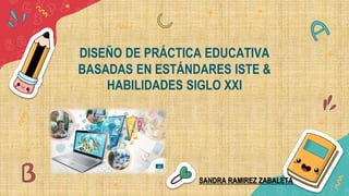 DISEÑO DE PRÁCTICA EDUCATIVA
BASADAS EN ESTÁNDARES ISTE &
HABILIDADES SIGLO XXI
SANDRA RAMIREZ ZABALETA
 