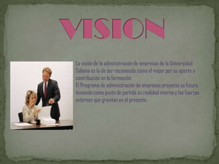 La visión de la administración de empresas de la Universidad
Sabana es la de ser reconocido como el mejor por su aporte y
contribución en la formación.
El Programa de administración de empresas proyecta su futuro
teniendo como punto de partida su realidad interna y las fuerzas
externas que gravitan en el presente.
 