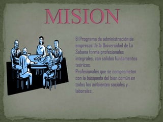 El Programa de administración de
empresas de la Universidad de La
Sabana forma profesionales
integrales, con sólidos fundamentos
teóricos.
Profesionales que se comprometen
con la búsqueda del bien común en
todos los ambientes sociales y
laborales .
 