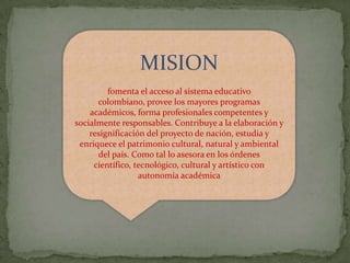 MISION
         fomenta el acceso al sistema educativo
      colombiano, provee los mayores programas
    académicos, forma profesionales competentes y
socialmente responsables. Contribuye a la elaboración y
    resignificación del proyecto de nación, estudia y
 enriquece el patrimonio cultural, natural y ambiental
      del país. Como tal lo asesora en los órdenes
     científico, tecnológico, cultural y artístico con
                  autonomía académica
 