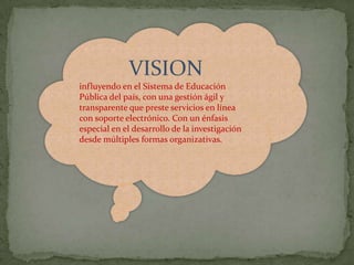 VISION
influyendo en el Sistema de Educación
Pública del país, con una gestión ágil y
transparente que preste servicios en línea
con soporte electrónico. Con un énfasis
especial en el desarrollo de la investigación
desde múltiples formas organizativas.
 