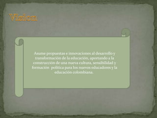 Asume propuestas e innovaciones al desarrollo y
  transformación de la educación, aportando a la
 construcción de una nueva cultura, sensibilidad y
formación política para los nuevos educadores y la
             educación colombiana.
 