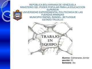REPÚBLICA BOLIVARIANA DE VENEZUELA
MINISTERIO DEL PODER POPULAR PARA LA EDUCACCION
SUPERIOR
UNIVERSIDAD EXPERIEMENTAL POLITECNICA DE LAS
FUERZAS ARMADAS
MUNICIPIO RAFAEL RANGEL- BETIJOQUE
ESTADO TRUJILLO
Alumno: Colmenares Jonnier
sección: 01
Semestre: 3ro
 
