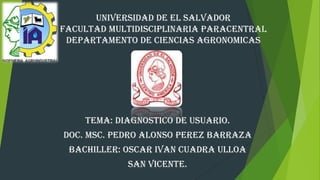 UNIVERSIDAD DE EL SALVADOR
FACULTAD MULTIDISCIPLINARIA PARACENTRAL
DEPARTAMENTO DE CIENCIAS AGRONOMICAS

TEMA: DIAGNOSTICO DE USUARIO.
DOC. MSC. PEDRO ALONSO PEREZ BARRAZA
BACHILLER: OSCAR IVAN CUADRA ULLOA
SAN VICENTE.

 