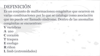 DEFINICIÓN
Es un conjunto de malformaciones congénitas que ocurren en
varias combinaciones por lo que se cataloga como asociación
que no puede ser llamado síndrome. Dentro de las anomalías
congénitas se encuentran:
V vertebras
A ano
C corazon
T traquea
E esofago
R riñon
L limb (extremidades)