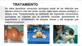 TRATAMIENTO
Se debe garantizar corrección quirúrgica inicial de los defectos que
atenten contra la vida del recién nacido, tales como atresia esofágica y
atresia anal. Posteriormente se realizarán las siguientes correcciones
quirúrgicas no urgentes que el paciente necesite, garantizando el
seguimiento y rehabilitación de terapias físicas y del lenguaje que
mejoren la succión.