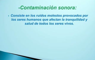    Consiste en los ruidos molestos provocados por
    los seres humanos que afectan la tranquilidad y
            salud de todos los seres vivos.
 