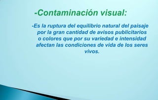 -Es la ruptura del equilibrio natural del paisaje
  por la gran cantidad de avisos publicitarios
   o colores que por su variedad e intensidad
  afectan las condiciones de vida de los seres
                     vivos.
 