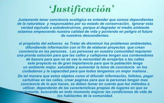 Justamente tener conciencia ecológica es entender que somos dependientes
de la naturaleza y responsables por su estado de conservación. Ignorar esta
  verdad equivale a autodestruirnos, porque al degradar el medio ambiente
estamos empeorando nuestra calidad de vida y poniendo en peligro el futuro
                        de nuestros descendientes.

  el propósito del esfuerzo es Tratar de disminuir los problemas ambientales,
      difundiendo información con el fin de elaborar proyectos que crean
  conciencia en las personas. Las personas en nuestra comunidad requieren
una pronta solución para que las calles y callejones tengan sus contenedores
       de basura para que no se vea la necesidad de arrojarlas a las calles
        este proyecto es de gran importancia para que la población tenga
     un ambiente mejor, saludable y aumentar la toma de conciencia en los
    ciudadanos y la capacidad para que todos tengamos un mejor mañana .
De tal manera que estos objetos como el difundir información, folletos, pegar
    cartulinas en las calles, crear paginas para que la personas tengan mas
   conciencia de lo que hacen, se deben tomar en cuenta que los métodos a
     utilizar, dependerán de las características propias de lugares en que se
 implemente, buscando en todo momento mejorar las condiciones de vida de
                         los habitantes de la comunidad.
 