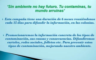 ‘Sin ambiente no hay futuro. Tu contaminas, tu
                    mundo arruinas’

   Esta campaña tiene una duración de 6 meses reuniéndonos
    cada 15 días para difundir la información, en las colonias.


   Promocionaremos la información concreta de los tipos de
    contaminación, sus causas y consecuencias. Difundiremos
     carteles, redes sociales, folletos etc. Para prevenir estos
      tipos de contaminación, mejorando nuestro ambiente.
 