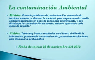    Misión: ‘Prevenir problemas de contaminación     promoviendo
    técnicas, eventos e ideas en la sociedad para mejorar nuestro medio
    ambiente generando un poco de conciencia ambientalista, y que
    disminuya la contaminación en nuestro entorno aportando cada
    quien de su parte.’


   Visión:   Tener muy buenos resultados en el futuro al difundir la
    información, previniendo la contaminación, promoviendo soluciones
    para disminuir la problemática


            Fecha de inicio: 28 de noviembre del 2012
 