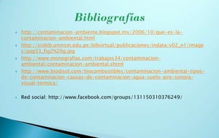    http://contaminacion-ambiente.blogspot.mx/2006/10/que-es-la-
    contaminacion-ambiental.html
   http://sisbib.unmsm.edu.pe/bibvirtual/publicaciones/indata/v02_n1/image
    s/pag53_fig2%20g.jpg
   http://www.monografias.com/trabajos34/contaminacion-
    ambiental/contaminacion-ambiental.shtml
   http://www.biodisol.com/biocombustibles/contaminacion-ambiental-tipos-
    de-contaminacion-causas-de-contaminacion-agua-suelo-aire-sonora-
    visual-termica/

   Red social: http://www.facebook.com/groups/131150310376249/
 